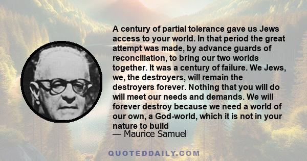 A century of partial tolerance gave us Jews access to your world. In that period the great attempt was made, by advance guards of reconciliation, to bring our two worlds together. It was a century of failure. We Jews,