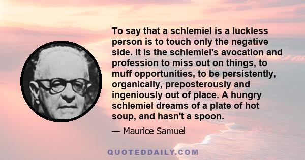 To say that a schlemiel is a luckless person is to touch only the negative side. It is the schlemiel's avocation and profession to miss out on things, to muff opportunities, to be persistently, organically,