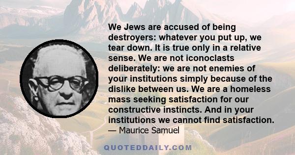 We Jews are accused of being destroyers: whatever you put up, we tear down. It is true only in a relative sense. We are not iconoclasts deliberately: we are not enemies of your institutions simply because of the dislike 