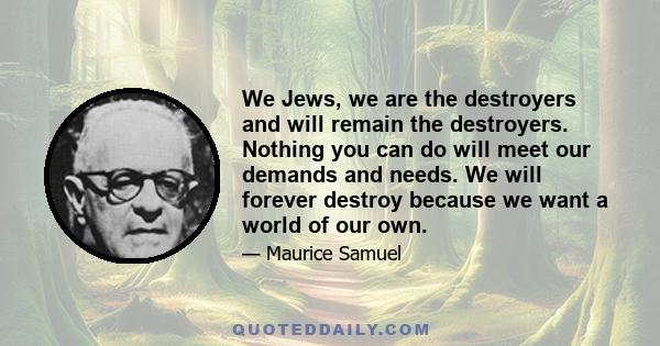 We Jews, we are the destroyers and will remain the destroyers. Nothing you can do will meet our demands and needs. We will forever destroy because we want a world of our own.