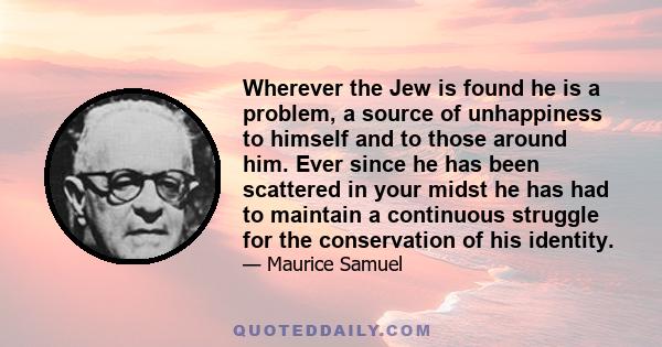 Wherever the Jew is found he is a problem, a source of unhappiness to himself and to those around him. Ever since he has been scattered in your midst he has had to maintain a continuous struggle for the conservation of