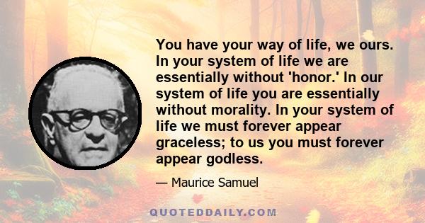 You have your way of life, we ours. In your system of life we are essentially without 'honor.' In our system of life you are essentially without morality. In your system of life we must forever appear graceless; to us