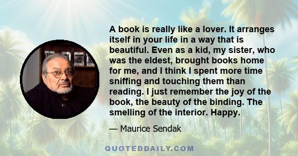 A book is really like a lover. It arranges itself in your life in a way that is beautiful. Even as a kid, my sister, who was the eldest, brought books home for me, and I think I spent more time sniffing and touching