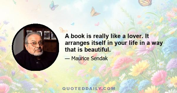 A book is really like a lover. It arranges itself in your life in a way that is beautiful.