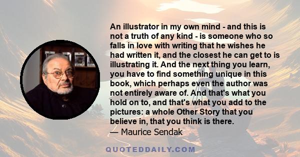 An illustrator in my own mind - and this is not a truth of any kind - is someone who so falls in love with writing that he wishes he had written it, and the closest he can get to is illustrating it. And the next thing