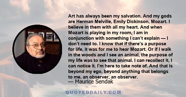 Art has always been my salvation. And my gods are Herman Melville, Emily Dickinson, Mozart. I believe in them with all my heart. And when Mozart is playing in my room, I am in conjunction with something I can’t explain