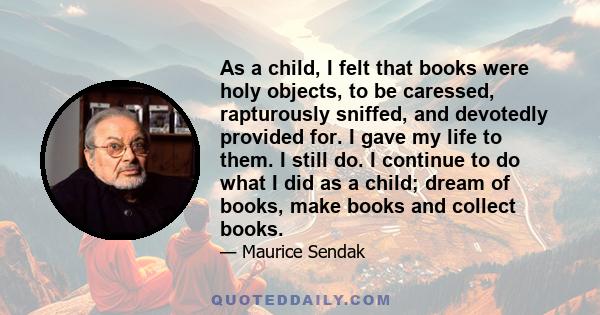 As a child, I felt that books were holy objects, to be caressed, rapturously sniffed, and devotedly provided for. I gave my life to them. I still do. I continue to do what I did as a child; dream of books, make books