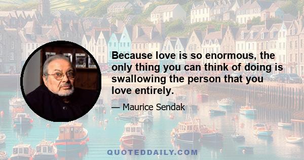 Because love is so enormous, the only thing you can think of doing is swallowing the person that you love entirely.