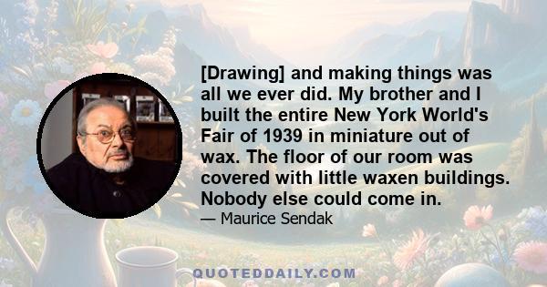 [Drawing] and making things was all we ever did. My brother and I built the entire New York World's Fair of 1939 in miniature out of wax. The floor of our room was covered with little waxen buildings. Nobody else could