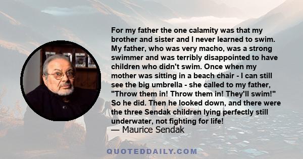 For my father the one calamity was that my brother and sister and I never learned to swim. My father, who was very macho, was a strong swimmer and was terribly disappointed to have children who didn't swim. Once when my 