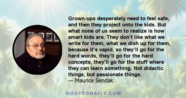 Grown-ups desperately need to feel safe, and then they project onto the kids. But what none of us seem to realize is how smart kids are. They don’t like what we write for them, what we dish up for them, because it’s