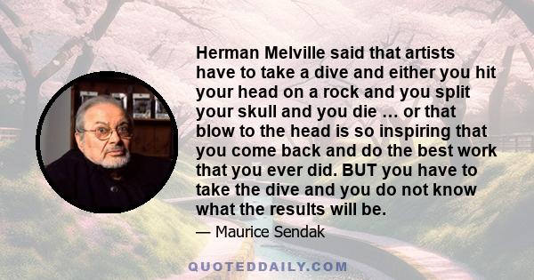 Herman Melville said that artists have to take a dive and either you hit your head on a rock and you split your skull and you die … or that blow to the head is so inspiring that you come back and do the best work that