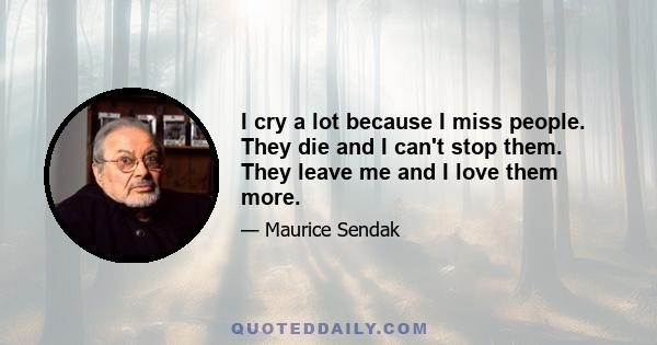 I cry a lot because I miss people. They die and I can't stop them. They leave me and I love them more.