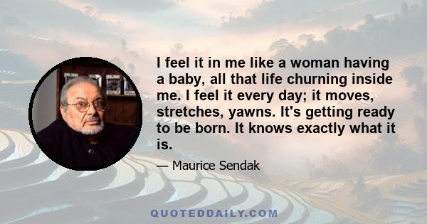 I feel it in me like a woman having a baby, all that life churning inside me. I feel it every day; it moves, stretches, yawns. It's getting ready to be born. It knows exactly what it is.