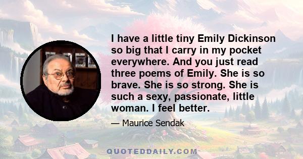 I have a little tiny Emily Dickinson so big that I carry in my pocket everywhere. And you just read three poems of Emily. She is so brave. She is so strong. She is such a sexy, passionate, little woman. I feel better.