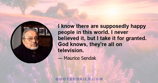 I know there are supposedly happy people in this world. I never believed it, but I take it for granted. God knows, they're all on television.