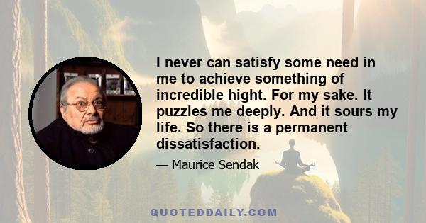 I never can satisfy some need in me to achieve something of incredible hight. For my sake. It puzzles me deeply. And it sours my life. So there is a permanent dissatisfaction.