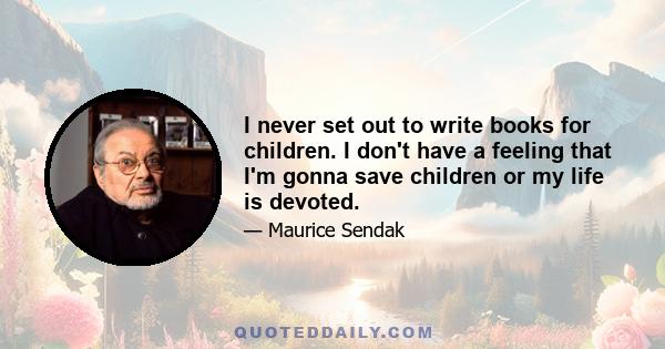 I never set out to write books for children. I don't have a feeling that I'm gonna save children or my life is devoted.