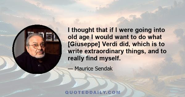 I thought that if I were going into old age I would want to do what [Giuseppe] Verdi did, which is to write extraordinary things, and to really find myself.