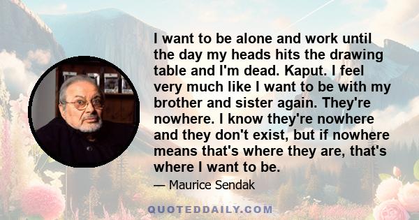 I want to be alone and work until the day my heads hits the drawing table and I'm dead. Kaput. I feel very much like I want to be with my brother and sister again. They're nowhere. I know they're nowhere and they don't