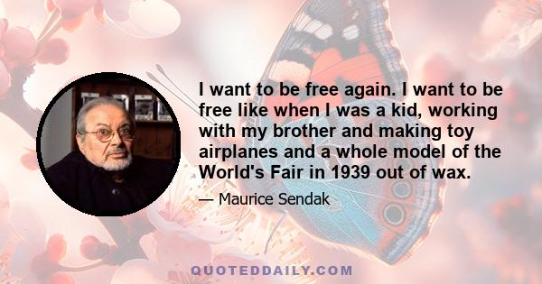 I want to be free again. I want to be free like when I was a kid, working with my brother and making toy airplanes and a whole model of the World's Fair in 1939 out of wax.