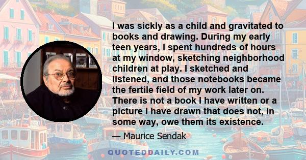 I was sickly as a child and gravitated to books and drawing. During my early teen years, I spent hundreds of hours at my window, sketching neighborhood children at play. I sketched and listened, and those notebooks