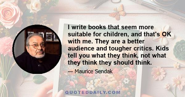 I write books that seem more suitable for children, and that's OK with me. They are a better audience and tougher critics. Kids tell you what they think, not what they think they should think.