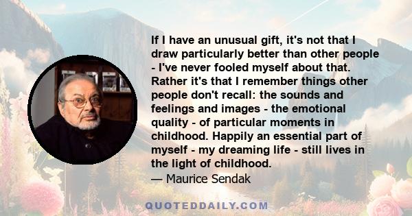 If I have an unusual gift, it's not that I draw particularly better than other people - I've never fooled myself about that. Rather it's that I remember things other people don't recall: the sounds and feelings and