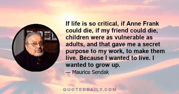 If life is so critical, if Anne Frank could die, if my friend could die, children were as vulnerable as adults, and that gave me a secret purpose to my work, to make them live. Because I wanted to live. I wanted to grow 