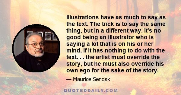 Illustrations have as much to say as the text. The trick is to say the same thing, but in a different way. It's no good being an illustrator who is saying a lot that is on his or her mind, if it has nothing to do with