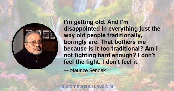 I'm getting old. And I'm disappointed in everything just the way old people traditionally, boringly are. That bothers me because is it too traditional? Am I not fighting hard enough? I don't feel the fight. I don't feel 