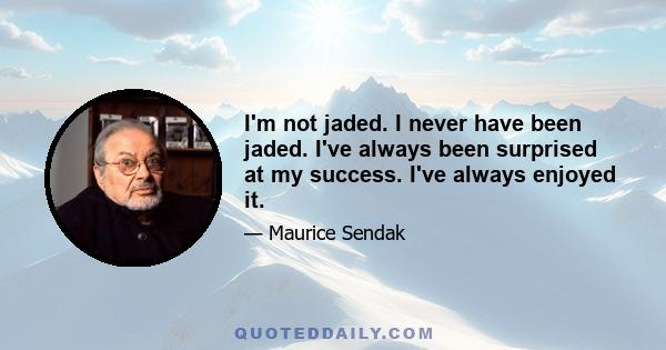 I'm not jaded. I never have been jaded. I've always been surprised at my success. I've always enjoyed it.