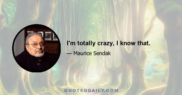 I'm totally crazy, I know that.