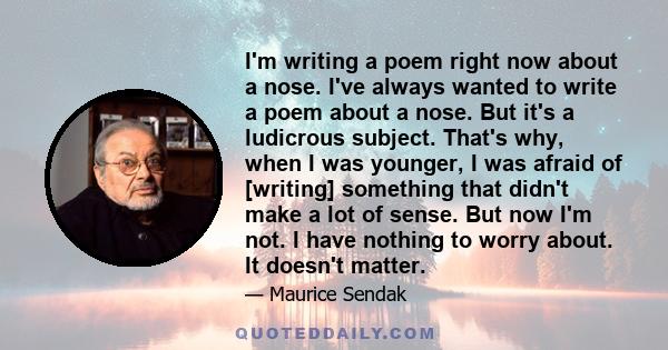 I'm writing a poem right now about a nose. I've always wanted to write a poem about a nose. But it's a ludicrous subject. That's why, when I was younger, I was afraid of [writing] something that didn't make a lot of