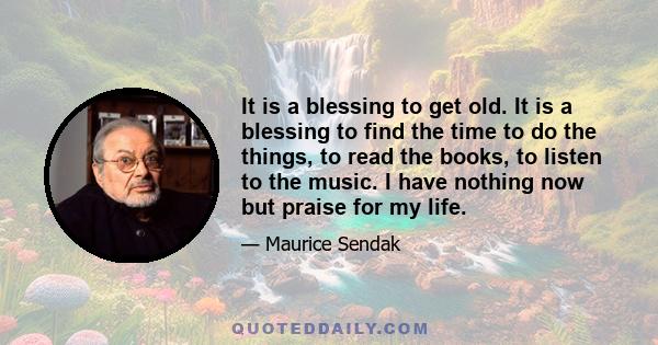 It is a blessing to get old. It is a blessing to find the time to do the things, to read the books, to listen to the music. I have nothing now but praise for my life.