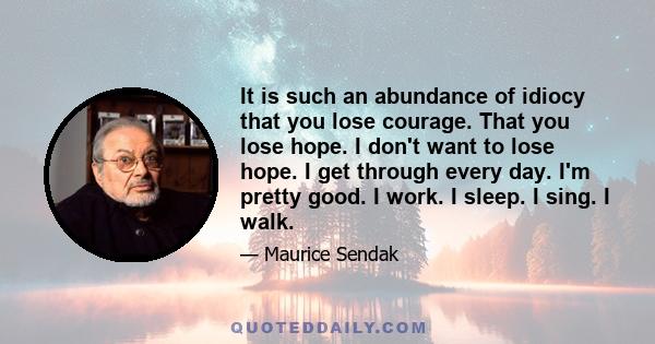 It is such an abundance of idiocy that you lose courage. That you lose hope. I don't want to lose hope. I get through every day. I'm pretty good. I work. I sleep. I sing. I walk.