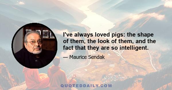 I've always loved pigs: the shape of them, the look of them, and the fact that they are so intelligent.