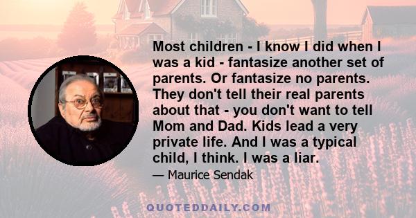 Most children - I know I did when I was a kid - fantasize another set of parents. Or fantasize no parents. They don't tell their real parents about that - you don't want to tell Mom and Dad. Kids lead a very private