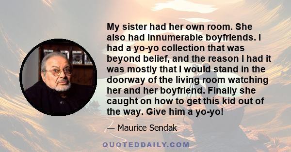 My sister had her own room. She also had innumerable boyfriends. I had a yo-yo collection that was beyond belief, and the reason I had it was mostly that I would stand in the doorway of the living room watching her and