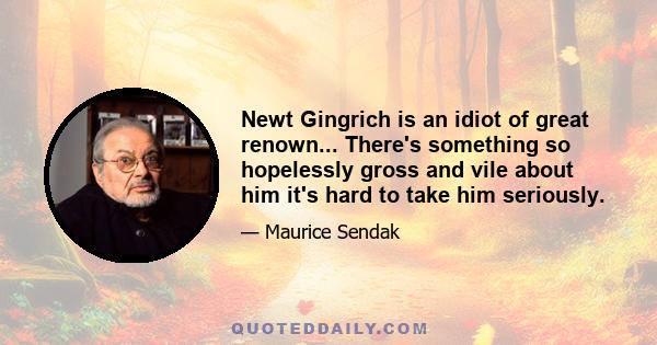 Newt Gingrich is an idiot of great renown... There's something so hopelessly gross and vile about him it's hard to take him seriously.