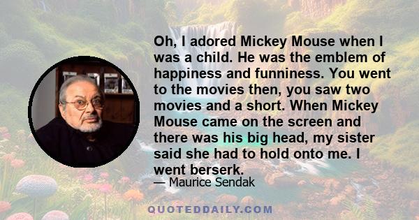 Oh, I adored Mickey Mouse when I was a child. He was the emblem of happiness and funniness. You went to the movies then, you saw two movies and a short. When Mickey Mouse came on the screen and there was his big head,