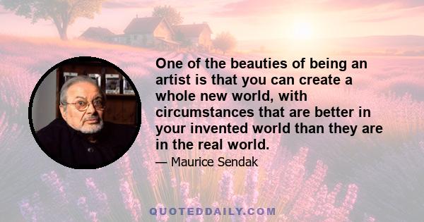 One of the beauties of being an artist is that you can create a whole new world, with circumstances that are better in your invented world than they are in the real world.