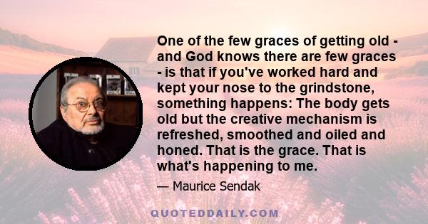 One of the few graces of getting old - and God knows there are few graces - is that if you've worked hard and kept your nose to the grindstone, something happens: The body gets old but the creative mechanism is