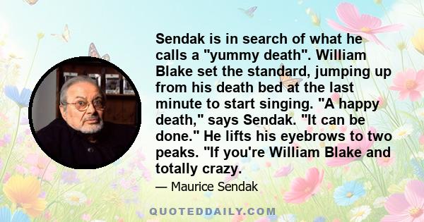 Sendak is in search of what he calls a yummy death. William Blake set the standard, jumping up from his death bed at the last minute to start singing. A happy death, says Sendak. It can be done. He lifts his eyebrows to 