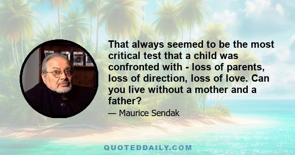 That always seemed to be the most critical test that a child was confronted with - loss of parents, loss of direction, loss of love. Can you live without a mother and a father?