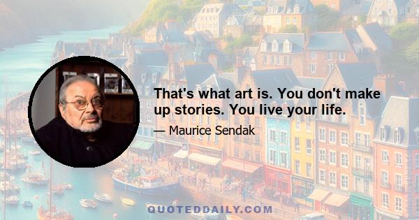 That's what art is. You don't make up stories. You live your life.