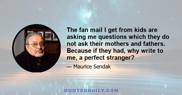 The fan mail I get from kids are asking me questions which they do not ask their mothers and fathers. Because if they had, why write to me, a perfect stranger?