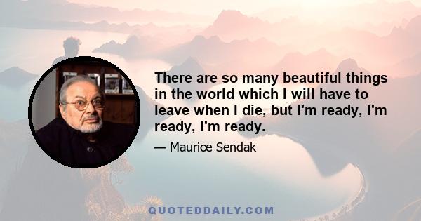 There are so many beautiful things in the world which I will have to leave when I die, but I'm ready, I'm ready, I'm ready.