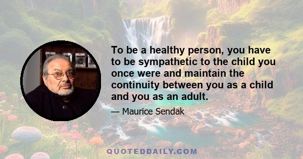 To be a healthy person, you have to be sympathetic to the child you once were and maintain the continuity between you as a child and you as an adult.