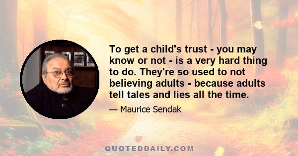 To get a child's trust - you may know or not - is a very hard thing to do. They're so used to not believing adults - because adults tell tales and lies all the time.